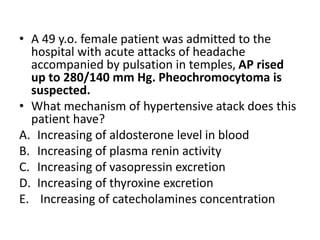 • A 49 y.o. female patient was admitted to the
hospital with acute attacks of headache
accompanied by pulsation in temples, AP rised
up to 280/140 mm Hg. Pheochromocytoma is
suspected.
• What mechanism of hypertensive atack does this
patient have?
A. Increasing of aldosterone level in blood
B. Increasing of plasma renin activity
C. Increasing of vasopressin excretion
D. Increasing of thyroxine excretion
E. Increasing of catecholamines concentration
 