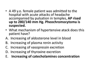 • A 49 y.o. female patient was admitted to the
hospital with acute attacks of headache
accompanied by pulsation in temples, AP rised
up to 280/140 mm Hg. Pheochromocytoma is
suspected.
• What mechanism of hypertensive atack does this
patient have?
A. Increasing of aldosterone level in blood
B. Increasing of plasma renin activity
C. Increasing of vasopressin excretion
D. Increasing of thyroxine excretion
E. Increasing of catecholamines concentration
 