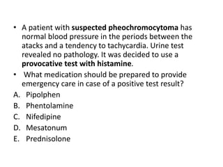 • A patient with suspected pheochromocytoma has
normal blood pressure in the periods between the
atacks and a tendency to tachycardia. Urine test
revealed no pathology. It was decided to use a
provocative test with histamine.
• What medication should be prepared to provide
emergency care in case of a positive test result?
A. Pipolphen
B. Phentolamine
C. Nifedipine
D. Mesatonum
E. Prednisolone
 