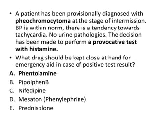 • A patient has been provisionally diagnosed with
pheochromocytoma at the stage of intermission.
BP is within norm, there is a tendency towards
tachycardia. No urine pathologies. The decision
has been made to perform a provocative test
with histamine.
• What drug should be kept close at hand for
emergency aid in case of positive test result?
A. Phentolamine
B. PipolphenB
C. Nifedipine
D. Mesaton (Phenylephrine)
E. Prednisolone
 