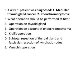 • A 40 y.o. patient was diagnosed: 1. Medullar
thyroid gland cancer. 2. Pheochromocytoma.
• What operation should be performed at first?
A. Operation on thyroid gland
B. Operation on account of pheochromocytoma
C. Krail’s operation
D. Subtotal resection of thyroid gland and
fascicular resection of lymphatic nodes
E. Vanach’s operation
 