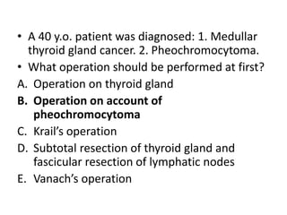 • A 40 y.o. patient was diagnosed: 1. Medullar
thyroid gland cancer. 2. Pheochromocytoma.
• What operation should be performed at first?
A. Operation on thyroid gland
B. Operation on account of
pheochromocytoma
C. Krail’s operation
D. Subtotal resection of thyroid gland and
fascicular resection of lymphatic nodes
E. Vanach’s operation
 