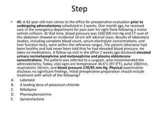 Step
• 45. A 42-year-old man comes to the office for preoperative evaluation prior to
undergoing adrenalectomy scheduled in 2 weeks. One month ago, he received
care in the emergency department for pain over his right flank following a motor
vehicle collision. At that time, blood pressure was 160/100 mm Hg and CT scan of
the abdomen showed an incidental 10-cm left adrenal mass. Results of laboratory
studies, including complete blood count, serum electrolyte concentrations, and
liver function tests, were within the reference ranges. The patient otherwise had
been healthy and had never been told that he had elevated blood pressure. He
takes no medications. A follow-up visit in the office 2 weeks ago disclosed elevated
urinary normetanephrine and metanephrine and plasma aldosterone
concentrations. The patient was referred to a surgeon, who recommended the
adrenalectomy. Today, vital signs are temperature 36.6°C (97.9°F), pulse 100/min,
respirations 14/min, and blood pressure 170/95 mm Hg. Physical examination
discloses no significant findings. Initial preoperative preparation should include
treatment with which of the following?
A. Labetalol
B. A loading dose of potassium chloride
C. Nifedipine
D. Phenoxybenzamine
E. Spironolactone
 