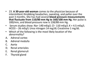 • 23. A 30-year-old woman comes to the physician because of
intermittent throbbing headaches, sweating, and pallor over the
past 3 months. She has had several blood pressure measurements
that fluctuate from 110/80 mm Hg to 160/108 mm Hg. Her pulse is
100/min, and blood pressure now is 138/88 mm Hg.
• Serum studies show: Na+ 140 mEq/L Cl− 110 mEq/L K + 4.5 mEq/L
HCO3 − 26 mEq/L Urea nitrogen 14 mg/dL Creatinine 1 mg/dL
• Which of the following is the most likely location of the
abnormality?
A. Adrenal cortex
B. Adrenal medulla
C. Aorta
D. Renal arterioles
E. Renal glomeruli
F. Thyroid gland
 