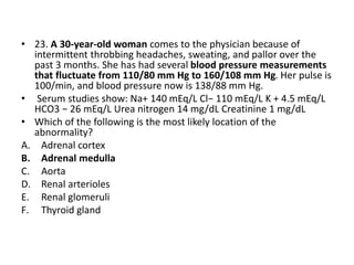 • 23. A 30-year-old woman comes to the physician because of
intermittent throbbing headaches, sweating, and pallor over the
past 3 months. She has had several blood pressure measurements
that fluctuate from 110/80 mm Hg to 160/108 mm Hg. Her pulse is
100/min, and blood pressure now is 138/88 mm Hg.
• Serum studies show: Na+ 140 mEq/L Cl− 110 mEq/L K + 4.5 mEq/L
HCO3 − 26 mEq/L Urea nitrogen 14 mg/dL Creatinine 1 mg/dL
• Which of the following is the most likely location of the
abnormality?
A. Adrenal cortex
B. Adrenal medulla
C. Aorta
D. Renal arterioles
E. Renal glomeruli
F. Thyroid gland
 