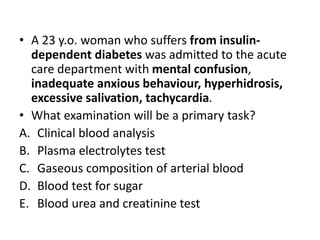 • A 23 y.o. woman who suffers from insulin-
dependent diabetes was admitted to the acute
care department with mental confusion,
inadequate anxious behaviour, hyperhidrosis,
excessive salivation, tachycardia.
• What examination will be a primary task?
A. Clinical blood analysis
B. Plasma electrolytes test
C. Gaseous composition of arterial blood
D. Blood test for sugar
E. Blood urea and creatinine test
 