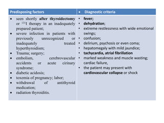 Predisposing factors  Diagnostic criteria
 seen shortly after thyroidectomy
or 131I therapy in an inadequately
prepared patient;
 severe infection in patients with
previously unrecognized or
inadequately treated
hyperthyroidism;
 Trauma; surgery;
 embolism, cerebrovascular
accidents or acute cirinary
syndrome;
 diabetic acidosis;
 toxemia of pregnancy; labor;
 withdrawal of antithyroid
medication;
 radiation thyroiditis.
• fever;
• dehydration;
• extreme restlessness with wide emotional
swings;
• confusion;
• delirium, psychosis or even coma;
• hepatomegaly with mild jaundice;
• tachycardia, atrial fibrillation
• marked weakness and muscle wasting;
cardiac failure,
• the patient may present with
cardiovascular collapse or shock
 