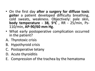 • On the first day after a surgery for diffuse toxic
goiter a patient developed difficulty breathing,
cold sweats, weakness. Objectively: pale skin,
body temperature - 38, 5oC , RR - 25/min, Ps-
110/min, AP-90/60 mm Hg.
• What early postoperative complication occurred
in the patient?
A. Thyrotoxic crisis
B. Hypothyroid crisis
C. Postoperative tetany
D. Acute thyroiditis
E. Compression of the trachea by the hematoma
 