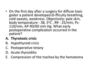 • On the first day after a surgery for diffuse toxic
goiter a patient developed di-fficulty breathing,
cold sweats, weakness. Objectively: pale skin,
body temperature - 38, 5oC , RR - 25/min, Ps-
110/min, AP-90/60 mm Hg. What early
postoperative complication occurred in the
patient?
A. Thyrotoxic crisis
B. Hypothyroid crisis
C. Postoperative tetany
D. Acute thyroiditis
E. Compression of the trachea by the hematoma
 