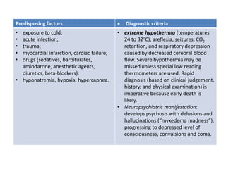 Predisposing factors  Diagnostic criteria
• exposure to cold;
• acute infection;
• trauma;
• myocardial infarction, cardiac failure;
• drugs (sedatives, barbiturates,
amiodarone, anesthetic agents,
diuretics, beta-blockers);
• hyponatremia, hypoxia, hypercapnea.
• extreme hypothermia (temperatures
24 to 320C), areflexia, seizures, CO2
retention, and respiratory depression
caused by decreased cerebral blood
flow. Severe hypothermia may be
missed unless special low reading
thermometers are used. Rapid
diagnosis (based on clinical judgement,
history, and physical examination) is
imperative because early death is
likely.
• Neuropsychiatric manifestation:
develops psychosis with delusions and
hallucinations (“myxedema madness”),
progressing to depressed level of
consciousness, convulsions and coma.
 