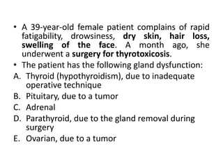 • A 39-year-old female patient complains of rapid
fatigability, drowsiness, dry skin, hair loss,
swelling of the face. A month ago, she
underwent a surgery for thyrotoxicosis.
• The patient has the following gland dysfunction:
A. Thyroid (hypothyroidism), due to inadequate
operative technique
B. Pituitary, due to a tumor
C. Adrenal
D. Parathyroid, due to the gland removal during
surgery
E. Ovarian, due to a tumor
 