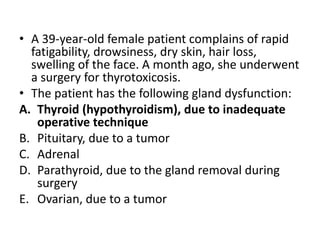 • A 39-year-old female patient complains of rapid
fatigability, drowsiness, dry skin, hair loss,
swelling of the face. A month ago, she underwent
a surgery for thyrotoxicosis.
• The patient has the following gland dysfunction:
A. Thyroid (hypothyroidism), due to inadequate
operative technique
B. Pituitary, due to a tumor
C. Adrenal
D. Parathyroid, due to the gland removal during
surgery
E. Ovarian, due to a tumor
 
