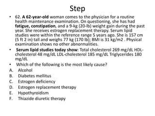 Step
• 62. A 62-year-old woman comes to the physician for a routine
health maintenance examination. On questioning, she has had
fatigue, constipation, and a 9-kg (20-lb) weight gain during the past
year. She receives estrogen replacement therapy. Serum lipid
studies were within the reference range 5 years ago. She is 157 cm
(5 ft 2 in) tall and weighs 77 kg (170 lb); BMI is 31 kg/m2 . Physical
examination shows no other abnormalities.
• Serum lipid studies today show: Total cholesterol 269 mg/dL HDL-
cholesterol 48 mg/dL LDL-cholesterol 185 mg/dL Triglycerides 180
mg/dL
• Which of the following is the most likely cause?
A. Alcohol
B. Diabetes mellitus
C. Estrogen deficiency
D. Estrogen replacement therapy
E. Hypothyroidism
F. Thiazide diuretic therapy
 