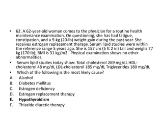 • 62. A 62-year-old woman comes to the physician for a routine health
maintenance examination. On questioning, she has had fatigue,
constipation, and a 9-kg (20-lb) weight gain during the past year. She
receives estrogen replacement therapy. Serum lipid studies were within
the reference range 5 years ago. She is 157 cm (5 ft 2 in) tall and weighs 77
kg (170 lb); BMI is 31 kg/m2 . Physical examination shows no other
abnormalities.
• Serum lipid studies today show: Total cholesterol 269 mg/dL HDL-
cholesterol 48 mg/dL LDL-cholesterol 185 mg/dL Triglycerides 180 mg/dL
• Which of the following is the most likely cause?
A. Alcohol
B. Diabetes mellitus
C. Estrogen deficiency
D. Estrogen replacement therapy
E. Hypothyroidism
F. Thiazide diuretic therapy
 