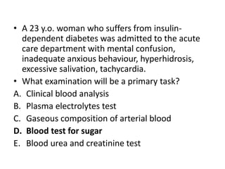 • A 23 y.o. woman who suffers from insulin-
dependent diabetes was admitted to the acute
care department with mental confusion,
inadequate anxious behaviour, hyperhidrosis,
excessive salivation, tachycardia.
• What examination will be a primary task?
A. Clinical blood analysis
B. Plasma electrolytes test
C. Gaseous composition of arterial blood
D. Blood test for sugar
E. Blood urea and creatinine test
 