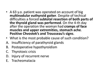 • A 63 y.o. patient was operated on account of big
multinodular euthyroid goiter. Despite of techical
difficulties a forced subtotal resection of both parts of
the thyroid gland was performed. On the 4-th day
after the operation the woman had cramps of face
muscles and upper extremities, stomach ache.
Positive Chvostek’s and Trousseau’s signs.
• What is the most probable cause of such condition?
A. Insufficiency of parathyroid glands
B. Postoperative hypothyroidism
C. Thyrotoxic crisis
D. Injury of recurrent nerve
E. Tracheomalacia
 