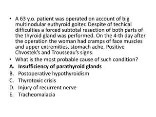 • A 63 y.o. patient was operated on account of big
multinodular euthyroid goiter. Despite of techical
difficulties a forced subtotal resection of both parts of
the thyroid gland was performed. On the 4-th day after
the operation the woman had cramps of face muscles
and upper extremities, stomach ache. Positive
Chvostek’s and Trousseau’s signs.
• What is the most probable cause of such condition?
A. Insufficiency of parathyroid glands
B. Postoperative hypothyroidism
C. Thyrotoxic crisis
D. Injury of recurrent nerve
E. Tracheomalacia
 