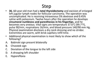 Step
• 36. 60-year-old man had a total thyroidectomy and excision of enlarged
left jugular lymph nodes for follicular carcinoma. The operation was
uncomplicated. He is receiving intravenous 5% dextrose and 0.45%
saline with potassium. Twelve hours after the operation he develops
circumoral numbness and paresthesias in his fingertips, and he
becomes very anxious. Vital signs are temperature 37.6°C (99.7°F),
pulse 90/min, respirations 16/min, and blood pressure 140/90 mm Hg.
Physical examination discloses a dry neck dressing and no stridor.
Extremities are warm, with brisk capillary refill time.
• Additional physical examination is most likely to show which of the
following?
A. Babinski sign present bilaterally
B. Chvostek sign
C. Deviation of the tongue to the left side
D. A drooping left shoulder
E. Hyporeflexia
 