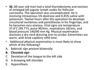 • 36. 60-year-old man had a total thyroidectomy and excision
of enlarged left jugular lymph nodes for follicular
carcinoma. The operation was uncomplicated. He is
receiving intravenous 5% dextrose and 0.45% saline with
potassium. Twelve hours after the operation he develops
circumoral numbness and paresthesias in his fingertips, and
he becomes very anxious. Vital signs are temperature
37.6°C (99.7°F), pulse 90/min, respirations 16/min, and
blood pressure 140/90 mm Hg. Physical examination
discloses a dry neck dressing and no stridor. Extremities are
warm, with brisk capillary refill time.
• Additional physical examination is most likely to show
which of the following?
A. Babinski sign present bilaterally
B. Chvostek sign
C. Deviation of the tongue to the left side
D. A drooping left shoulder
E. Hyporeflexia
 