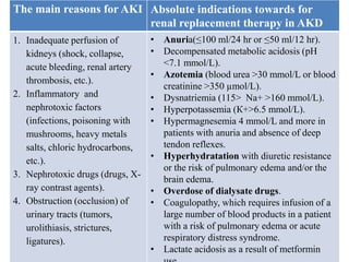 The main reasons for AKI Absolute indications towards for
renal replacement therapy in AKD
1. Inadequate perfusion of
kidneys (shock, collapse,
acute bleeding, renal artery
thrombosis, etc.).
2. Inflammatory and
nephrotoxic factors
(infections, poisoning with
mushrooms, heavy metals
salts, chloric hydrocarbons,
etc.).
3. Nephrotoxic drugs (drugs, X-
ray contrast agents).
4. Obstruction (occlusion) of
urinary tracts (tumors,
urolithiasis, strictures,
ligatures).
• Anuria(≤100 ml/24 hr or ≤50 ml/12 hr).
• Decompensated metabolic acidosis (рН
<7.1 mmol/L).
• Azotemia (blood urea >30 mmol/L or blood
creatinine >350 µmol/L).
• Dysnatriemia (115> Na+ >160 mmol/L).
• Hyperpotassemia (К+>6.5 mmol/L).
• Hypermagnesemia 4 mmol/L and more in
patients with anuria and absence of deep
tendon reflexes.
• Hyperhydratation with diuretic resistance
or the risk of pulmonary edema and/or the
brain edema.
• Overdose of dialysate drugs.
• Coagulopathy, which requires infusion of a
large number of blood products in a patient
with a risk of pulmonary edema or acute
respiratory distress syndrome.
• Lactate acidosis as a result of metformin
 