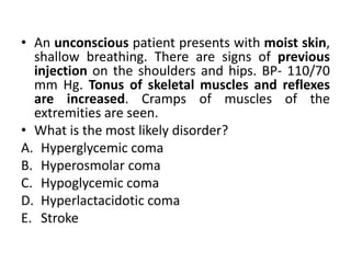 • An unconscious patient presents with moist skin,
shallow breathing. There are signs of previous
injection on the shoulders and hips. BP- 110/70
mm Hg. Tonus of skeletal muscles and reflexes
are increased. Cramps of muscles of the
extremities are seen.
• What is the most likely disorder?
A. Hyperglycemic coma
B. Hyperosmolar coma
C. Hypoglycemic coma
D. Hyperlactacidotic coma
E. Stroke
 