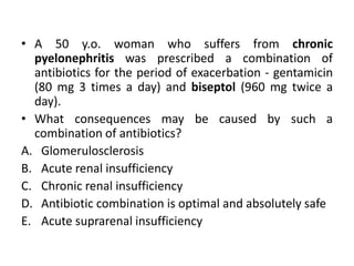 • A 50 y.o. woman who suffers from chronic
pyelonephritis was prescribed a combination of
antibiotics for the period of exacerbation - gentamicin
(80 mg 3 times a day) and biseptol (960 mg twice a
day).
• What consequences may be caused by such a
combination of antibiotics?
A. Glomerulosclerosis
B. Acute renal insufficiency
C. Chronic renal insufficiency
D. Antibiotic combination is optimal and absolutely safe
E. Acute suprarenal insufficiency
 