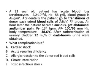 • A 33 year old patient has acute blood loss
(erythrocytes - 2,2·1012/l, Hb- 55 g/l), blood group is
A(II)Rh+. Accidentally the patient go tо transfusion of
donor pack edred blood cells of AB(IV) Rh+group. An
hour later the patient became anxious, got abdominal
andlumbar pain. Ps- 134 bpm, AP- 100/65 mm Hg,
body temperature - 38,6oC. After catheterization of
urinary bladder 12 ml/h of dark-brown urine were
obtained.
• What complication is it?
A. Cardiac shock
B. Acute renal insufficiency
C. Allergic reaction to the donor red blood cells
D. Citrate intoxication
E. Toxic infectious shock
 