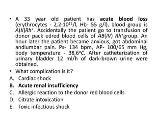 • A 33 year old patient has acute blood loss
(erythrocytes - 2,2·1012/l, Hb- 55 g/l), blood group is
A(II)Rh+. Accidentally the patient go tо transfusion of
donor pack edred blood cells of AB(IV) Rh+group. An
hour later the patient became anxious, got abdominal
andlumbar pain. Ps- 134 bpm, AP- 100/65 mm Hg,
body temperature - 38,6oC. After catheterization of
urinary bladder 12 ml/h of dark-brown urine were
obtained.
• What complication is it?
A. Cardiac shock
B. Acute renal insufficiency
C. Allergic reaction to the donor red blood cells
D. Citrate intoxication
E. Toxic infectious shock
 