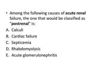 • Among the following causes of acute renal
failure, the one that would be classified as
"postrenal" is:
A. Calculi
B. Cardiac failure
C. Septicemia
D. Rhabdomyolysis
E. Acute glomerulonephritis
 