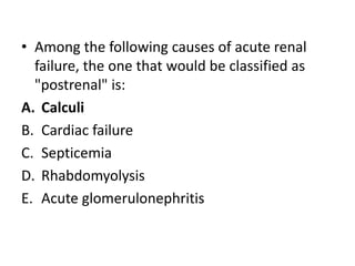 • Among the following causes of acute renal
failure, the one that would be classified as
"postrenal" is:
A. Calculi
B. Cardiac failure
C. Septicemia
D. Rhabdomyolysis
E. Acute glomerulonephritis
 