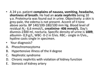 • A 24 y.o. patient complains of nausea, vomiting, headache,
shortness of breath. He had an acute nephritis being 10
y.o. Proteinuria was found out in urine. Objectively: a skin is
grey-pale, the edema is not present. Accent of II tone
above aorta. BP 140/100-180/100 mm Hg. Blood level of
residual N2- 6,6 mmol/L, creatinine- 406 mmol/L. Day’s
diuresis-2300 ml, nocturia. Specific density of urine is 1009,
albumin- 0,9 g/L, WBC- 0-2 in f/vis. RBC.- single in f/vis.,
hyaline casts single in specimen.
• Your diagnosis?
A. Pheochromocytoma
B. Hypertensive illness of the II degree
C. Nephrotic syndrome
D. Chronic nephritis with violation of kidney function
E. Stenosis of kidney artery
 