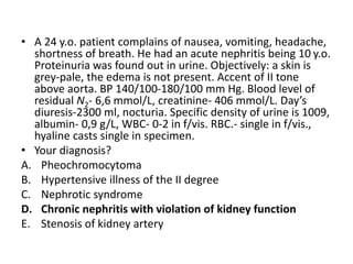 • A 24 y.o. patient complains of nausea, vomiting, headache,
shortness of breath. He had an acute nephritis being 10 y.o.
Proteinuria was found out in urine. Objectively: a skin is
grey-pale, the edema is not present. Accent of II tone
above aorta. BP 140/100-180/100 mm Hg. Blood level of
residual N2- 6,6 mmol/L, creatinine- 406 mmol/L. Day’s
diuresis-2300 ml, nocturia. Specific density of urine is 1009,
albumin- 0,9 g/L, WBC- 0-2 in f/vis. RBC.- single in f/vis.,
hyaline casts single in specimen.
• Your diagnosis?
A. Pheochromocytoma
B. Hypertensive illness of the II degree
C. Nephrotic syndrome
D. Chronic nephritis with violation of kidney function
E. Stenosis of kidney artery
 
