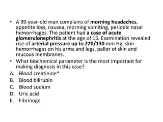 • A 39-year-old man complains of morning headaches,
appetite loss, nausea, morning vomiting, periodic nasal
hemorrhages. The patient had a case of acute
glomerulonephritis at the age of 15. Examination revealed
rise of arterial pressure up to 220/130 mm Hg, skin
hemorrhages on his arms and legs, pallor of skin and
mucous membranes.
• What biochemical parameter is the most important for
making diagnosis in this case?
A. Blood creatinine*
B. Blood bilirubin
C. Blood sodium
D. Uric acid
E. Fibrinoge
 