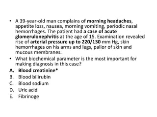 • A 39-year-old man complains of morning headaches,
appetite loss, nausea, morning vomiting, periodic nasal
hemorrhages. The patient had a case of acute
glomerulonephritis at the age of 15. Examination revealed
rise of arterial pressure up to 220/130 mm Hg, skin
hemorrhages on his arms and legs, pallor of skin and
mucous membranes.
• What biochemical parameter is the most important for
making diagnosis in this case?
A. Blood creatinine*
B. Blood bilirubin
C. Blood sodium
D. Uric acid
E. Fibrinoge
 