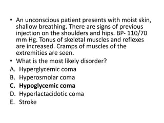 • An unconscious patient presents with moist skin,
shallow breathing. There are signs of previous
injection on the shoulders and hips. BP- 110/70
mm Hg. Tonus of skeletal muscles and reflexes
are increased. Cramps of muscles of the
extremities are seen.
• What is the most likely disorder?
A. Hyperglycemic coma
B. Hyperosmolar coma
C. Hypoglycemic coma
D. Hyperlactacidotic coma
E. Stroke
 