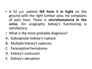 • A 52 y.o. patient fell from 3 m hight on the
ground with the right lumbar area. He complains
of pain here. There is microhematuria in the
urine. On urography kidney’s functioning is
satisfactory.
• What is the most probable diagnosis?
A. Subcapsular kidney’s rupture
B. Multiple kidney’s ruptures
C. Paranephral hematoma
D. Kidney’s contusion
E. Kidney’s abruption
 