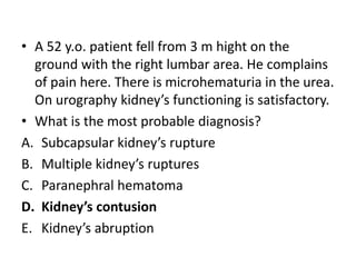 • A 52 y.o. patient fell from 3 m hight on the
ground with the right lumbar area. He complains
of pain here. There is microhematuria in the urea.
On urography kidney’s functioning is satisfactory.
• What is the most probable diagnosis?
A. Subcapsular kidney’s rupture
B. Multiple kidney’s ruptures
C. Paranephral hematoma
D. Kidney’s contusion
E. Kidney’s abruption
 
