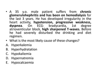 • A 35 y.o. male patient suffers from chronic
glomerulohephritis and has been on hemodialysis for
the last 3 years. He has developed irregularity in the
heart activity, hypotension, progressive weakness,
dyspnea. On ECG: bradycardia, 1st degree
atrioventicular block, high sharpened T-waves. Before
he had severely disturbed the drinking and diet
regimen.
• What is the most likely cause of these changes?
A. Hyperkalemia
B. Hyperhydratation
C. Hypokaliemia
D. Hypernatremia
E. Hypocalcaemia
 