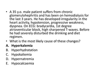 • A 35 y.o. male patient suffers from chronic
glomerulohephritis and has been on hemodialysis for
the last 3 years. He has developed irregularity in the
heart activity, hypotension, progressive weakness,
dyspnea. On ECG: bradycardia, 1st degree
atrioventicular block, high sharpened T-waves. Before
he had severely disturbed the drinking and diet
regimen.
• What is the most likely cause of these changes?
A. Hyperkalemia
B. Hyperhydratation
C. Hypokaliemia
D. Hypernatremia
E. Hypocalcaemia
 