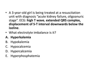 • A 3-year-old girl is being treated at a resuscitation
unit with diagnosis ”acute kidney failure, oligoanuric
stage”. ECG: high T wave, extended QRS complex,
displacement of S-T interval downwards below the
isoline.
• What electrolyte imbalance is it?
A. Hyperkalemia
B. Hypokalemia
C. Hypocalcemia
D. Hypercalcemia
E. Hyperphosphatemia
 