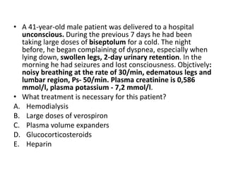 • A 41-year-old male patient was delivered to a hospital
unconscious. During the previous 7 days he had been
taking large doses of biseptolum for a cold. The night
before, he began complaining of dyspnea, especially when
lying down, swollen legs, 2-day urinary retention. In the
morning he had seizures and lost consciousness. Objctively:
noisy breathing at the rate of 30/min, edematous legs and
lumbar region, Ps- 50/min. Plasma creatinine is 0,586
mmol/l, plasma potassium - 7,2 mmol/l.
• What treatment is necessary for this patient?
A. Hemodialysis
B. Large doses of verospiron
C. Plasma volume expanders
D. Glucocorticosteroids
E. Heparin
 