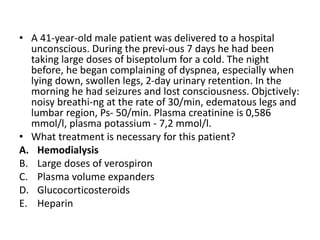 • A 41-year-old male patient was delivered to a hospital
unconscious. During the previ-ous 7 days he had been
taking large doses of biseptolum for a cold. The night
before, he began complaining of dyspnea, especially when
lying down, swollen legs, 2-day urinary retention. In the
morning he had seizures and lost consciousness. Objctively:
noisy breathi-ng at the rate of 30/min, edematous legs and
lumbar region, Ps- 50/min. Plasma creatinine is 0,586
mmol/l, plasma potassium - 7,2 mmol/l.
• What treatment is necessary for this patient?
A. Hemodialysis
B. Large doses of verospiron
C. Plasma volume expanders
D. Glucocorticosteroids
E. Heparin
 