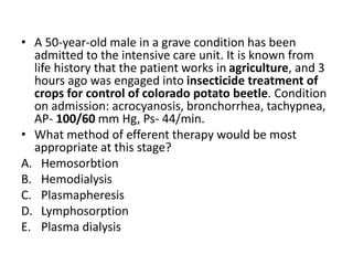 • A 50-year-old male in a grave condition has been
admitted to the intensive care unit. It is known from
life history that the patient works in agriculture, and 3
hours ago was engaged into insecticide treatment of
crops for control of colorado potato beetle. Condition
on admission: acrocyanosis, bronchorrhea, tachypnea,
AP- 100/60 mm Hg, Ps- 44/min.
• What method of efferent therapy would be most
appropriate at this stage?
A. Hemosorbtion
B. Hemodialysis
C. Plasmapheresis
D. Lymphosorption
E. Plasma dialysis
 