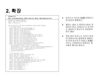 2. 확장
        ●   비즈니스 논리는 EJB2 컨테이너
            에 강하게 결합된다.

        ●   클래스 생성 시 컨테이너에서 파
            생되야 하고, 컨테이너가 요구하
            는 생성주기 메소드도 제공해야
            하기 때문

        ●   위와 같이 비즈니스 논리가 덩치
            큰 컨테이너와 밀접하게 결합되
            서 단위 테스트가 어렵고, EJB2
            코드는 프레임워크 밖에서는 재
            사용이 불가능 해진다.
 