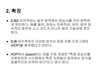 2. 확장
● EJB2 아키텍처는 일부 영역에서 관심사를 거의 완벽하
  게 분리한다. 예를 들어, 원하는 트랜잭션, 보안, 일부 영
  속적인 동작은 소스 코드가 아니라 배치 기술자에 정의
  한다.

● EJB 아키첵처의 이러한 방식이 관점 지향 프로그래밍
  (AOP)를 예견했다고 보인다.

● AOP에서 aspect라는 모듈 구성 개념은 "특정 관심사를
  지원하려면 시스템에서 특정 지점들이 동작하는 방식을
  일괄적으로 바꿔야 한다"라고 명시 한다.
 