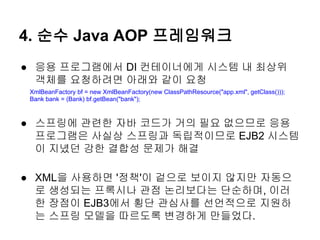 4. 순수 Java AOP 프레임워크
● 응용 프로그램에서 DI 컨테이너에게 시스템 내 최상위
  객체를 요청하려면 아래와 같이 요청
 XmlBeanFactory bf = new XmlBeanFactory(new ClassPathResource("app.xml", getClass()));
 Bank bank = (Bank) bf.getBean("bank");



● 스프링에 관련한 자바 코드가 거의 필요 없으므로 응용
  프로그램은 사실상 스프링과 독립적이므로 EJB2 시스템
  이 지녔던 강한 결합성 문제가 해결

● XML을 사용하면 '정책'이 겉으로 보이지 않지만 자동으
  로 생성되는 프록시나 관점 논리보다는 단순하며, 이러
  한 장점이 EJB3에서 횡단 관심사를 선언적으로 지원하
  는 스프링 모델을 따르도록 변경하게 만들었다.
 