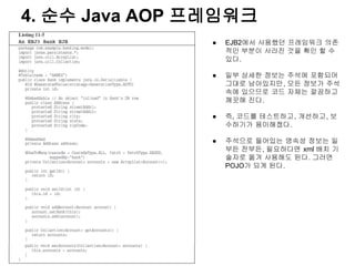 4. 순수 Java AOP 프레임워크
                ●   EJB2에서 사용했던 프레임워크 의존
                    적인 부분이 사라진 것을 확인 할 수
                    있다.

                ●   일부 상세한 정보는 주석에 포함되어
                    그대로 남아있지만, 모든 정보가 주석
                    속에 있으므로 코드 자체는 깔끔하고
                    깨끗해 진다.

                ●   즉, 코드를 테스트하고, 개선하고, 보
                    수하기가 용이해졌다.

                ●   주석으로 들어있는 영속성 정보는 일
                    부든 전부든, 필요하다면 xml 배치 기
                    술자로 옮겨 사용해도 된다. 그러면
                    POJO가 되게 된다.
 