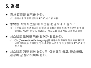 5. 결론
● 의사 결정을 최적화 하라.
  ○ 관심사를 모듈로 분리한 POJO 시스템 사용

● 명백한 가치가 있을 때 표준을 현명하게 사용하라.
  ○ 표준을 사용하면 재사용이 쉽고, 캡슐화가 용이하고, 컴포넌트를 엮기
     쉽지만, 시간이 너무 오래걸리고, 복잡도를 증가 시킬 가능성이 존재

● 시스템은 도메인 특화 언어가 필요하다.
  ○ DSL(Domain-Specifie Language)을 사용하면 고차원 정책에서 저차원
     세부 사항에 이르기까지 모든 추상화 수준과 모든 도메인을 POJO로 표
     현 가능

● 시스템은 깨끗 해야 한다. 즉, 이해하기 쉽고, 단순하며,
  관점이 잘 분리되어야 한다.
 