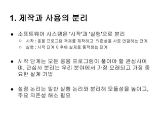 1. 제작과 사용의 분리
● 소프트웨어 시스템은 '시작'과 '실행'으로 분리
  ○ 시작 : 응용 프로그램 객체를 제작하고 의존성을 서로 연결하는 단계
  ○ 실행 : 시작 단계 이후에 실제로 동작하는 단계

● 시작 단계는 모든 응용 프로그램이 풀어야 할 관심사이
  며, 관심사 분리는 우리 분야에서 가장 오래되고 가장 중
  요한 설계 기법

● 설정 논리는 일반 실행 논리와 분리해 모듈성을 높이고,
  주요 의존성 해소 필요
 
