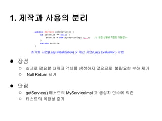 1. 제작과 사용의 분리



       초기화 지연(Lazy Initialization) or 계산 지연(Lazy Evaluation) 기법


● 장점
 ○   실제로 필요할 때까지 객체를 생성하지 않으므로 불필요한 부하 제거
 ○   Null Return 제거

● 단점
 ○   getService() 메소드의 MyServiceImpl 과 생성자 인수에 의존
 ○   테스트의 복잡성 증가
 